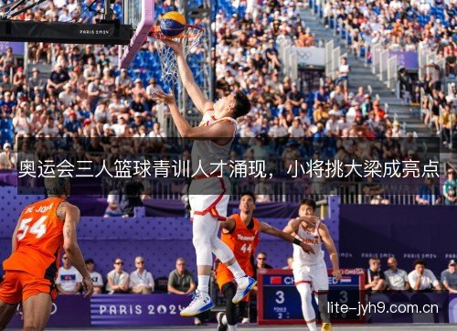 奥运会三人篮球青训人才涌现，小将挑大梁成亮点